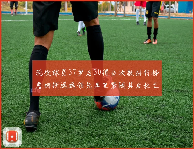 现役球员37岁后30得分次数排行榜詹姆斯遥遥领先库里紧随其后杜兰特位列第三