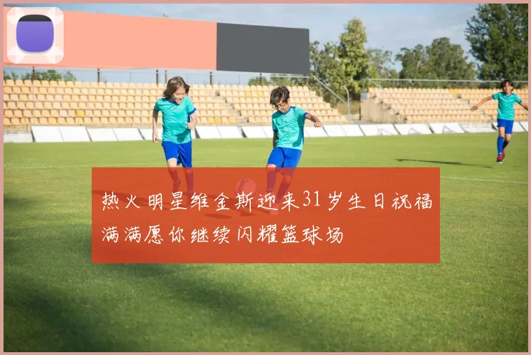 热火明星维金斯迎来31岁生日祝福满满愿你继续闪耀篮球场