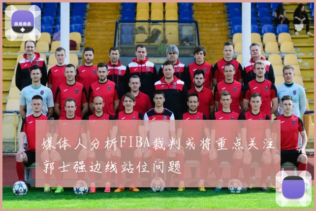 媒体人分析FIBA裁判或将重点关注郭士强边线站位问题