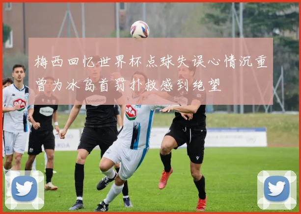 梅西回忆世界杯点球失误心情沉重曾为冰岛首罚扑救感到绝望