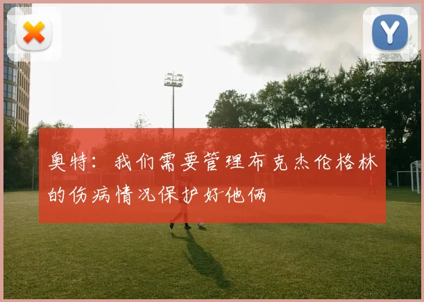 奥特：我们需要管理布克杰伦格林的伤病情况保护好他俩