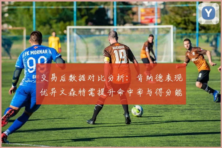 交易后数据对比分析：肯纳德表现优异文森特需提升命中率与得分能力