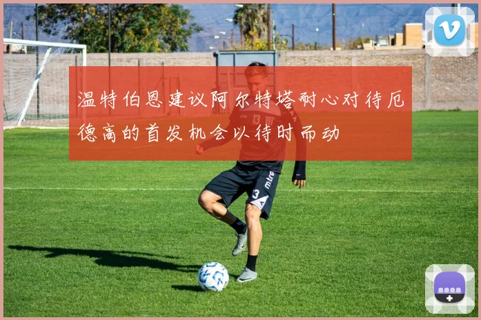 温特伯恩建议阿尔特塔耐心对待厄德高的首发机会以待时而动
