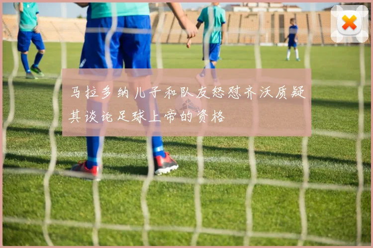 马拉多纳儿子和队友怒怼齐沃质疑其谈论足球上帝的资格