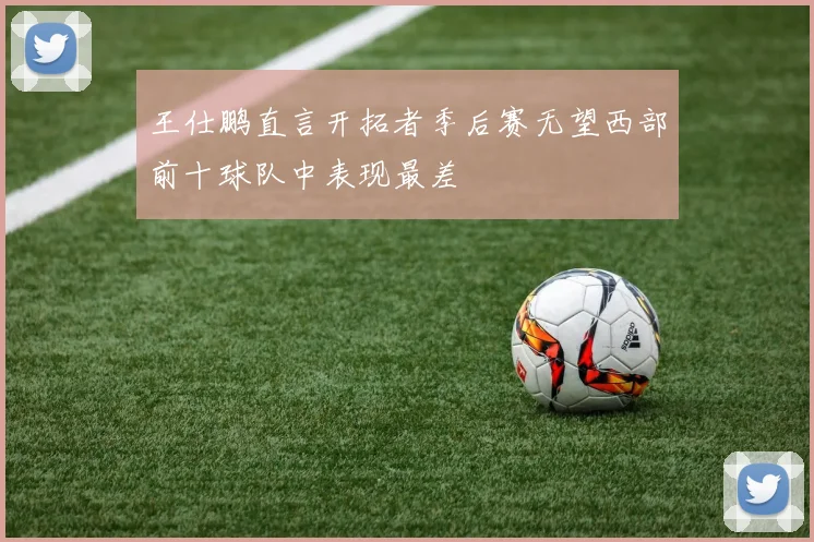 王仕鹏直言开拓者季后赛无望西部前十球队中表现最差