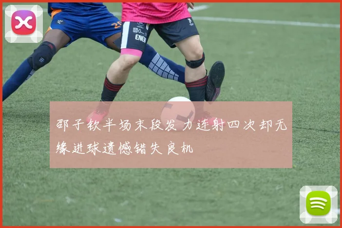 邵子钦半场末段发力连射四次却无缘进球遗憾错失良机
