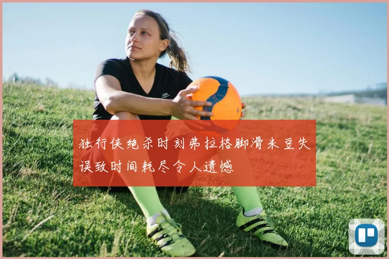 独行侠绝杀时刻弗拉格脚滑米豆失误致时间耗尽令人遗憾