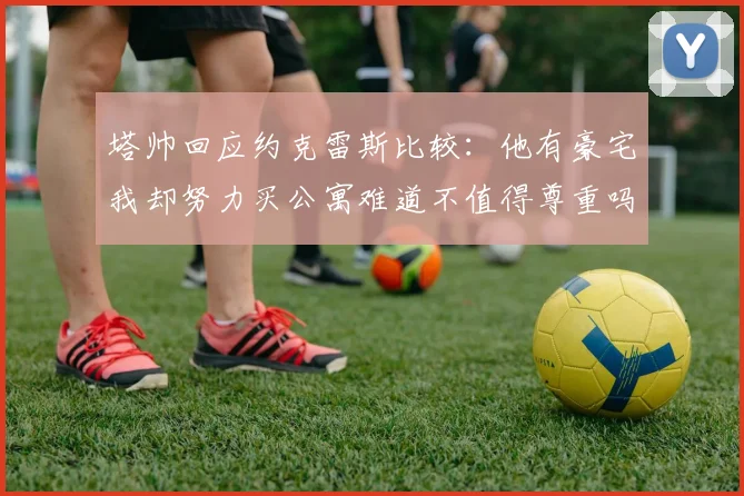 塔帅回应约克雷斯比较：他有豪宅我却努力买公寓难道不值得尊重吗