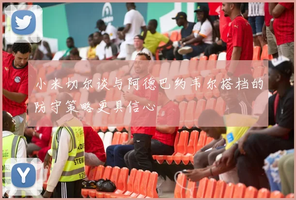 小米切尔谈与阿德巴约韦尔搭档的防守策略更具信心