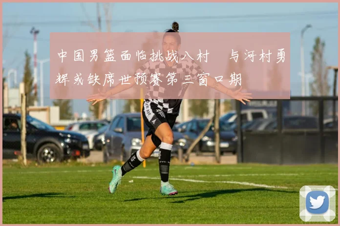 中国男篮面临挑战八村塁与河村勇辉或缺席世预赛第三窗口期