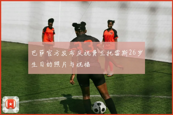 巴萨官方发布庆祝费兰托雷斯26岁生日的照片与祝福