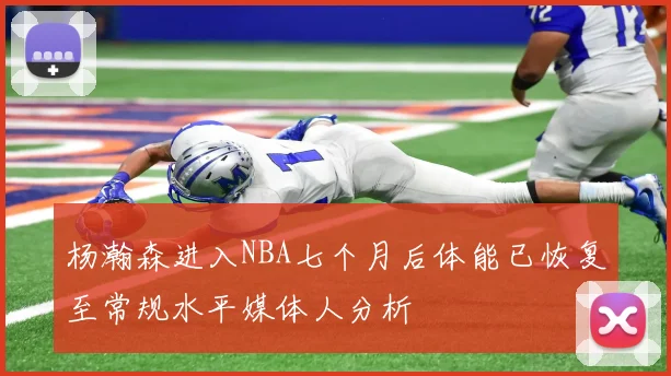 杨瀚森进入NBA七个月后体能已恢复至常规水平媒体人分析