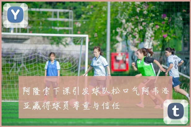 阿隆索下课引发球队松口气阿韦洛亚赢得球员尊重与信任