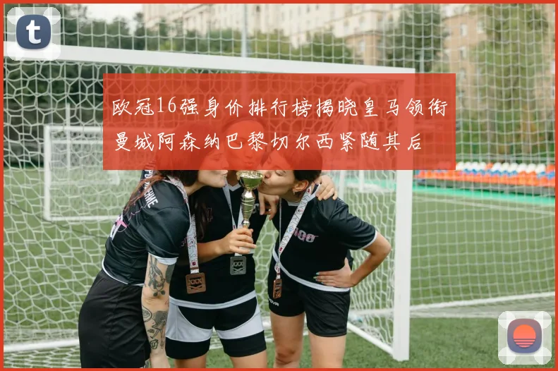 欧冠16强身价排行榜揭晓皇马领衔曼城阿森纳巴黎切尔西紧随其后