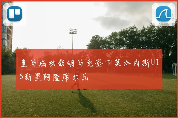 皇马成功截胡马竞签下莱加内斯U16新星阿隆席尔瓦
