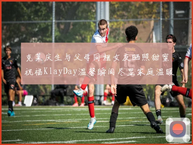 克莱庆生与父母同框女友晒照甜蜜祝福KlayDay温馨瞬间尽显家庭温暖