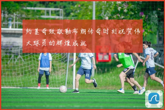 约基奇致敬勒布朗传奇时刻祝贺伟大球员的辉煌成就
