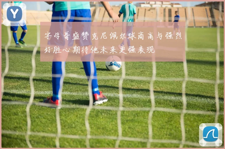字母哥盛赞克尼佩尔球商高与强烈好胜心期待他未来更强表现