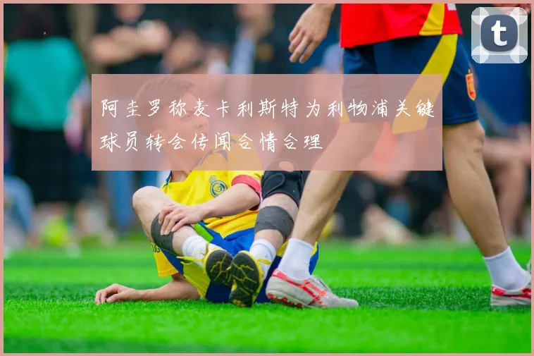 阿圭罗称麦卡利斯特为利物浦关键球员转会传闻合情合理