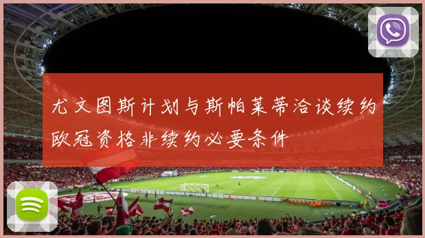 尤文图斯计划与斯帕莱蒂洽谈续约欧冠资格非续约必要条件